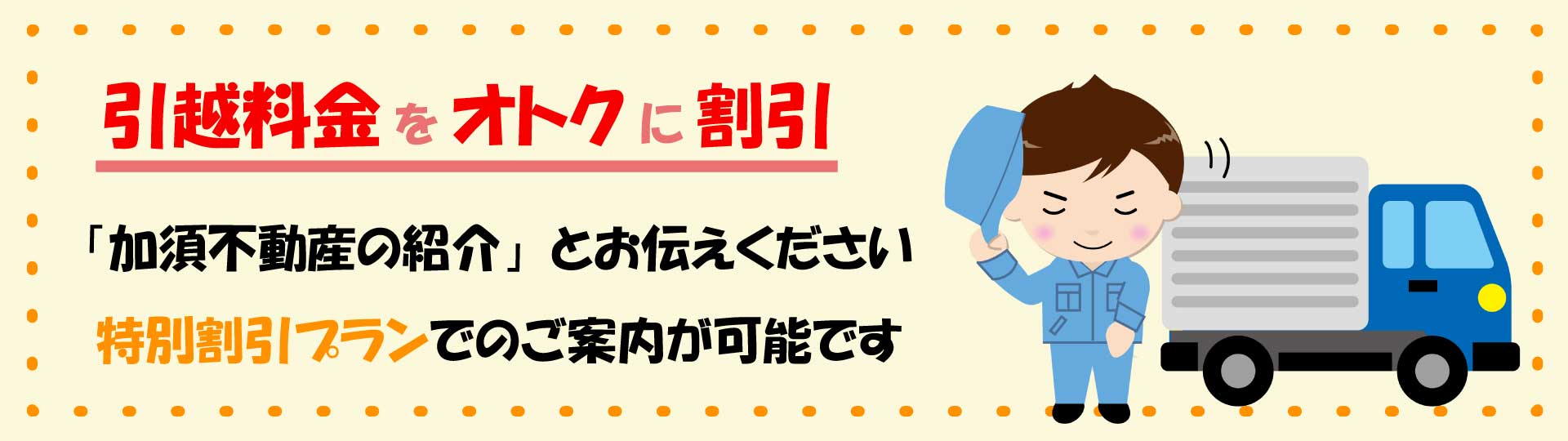 引っ越し料金をオトクニ割引
※特別割引プランでのご案内が可能です
※株式会社加須不動産の紹介とお伝えください